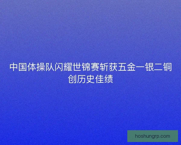 中国体操队闪耀世锦赛斩获五金一银二铜创历史佳绩