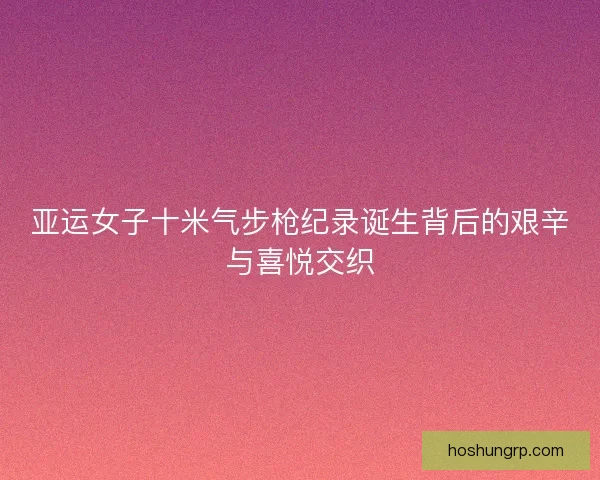 亚运女子十米气步枪纪录诞生背后的艰辛与喜悦交织