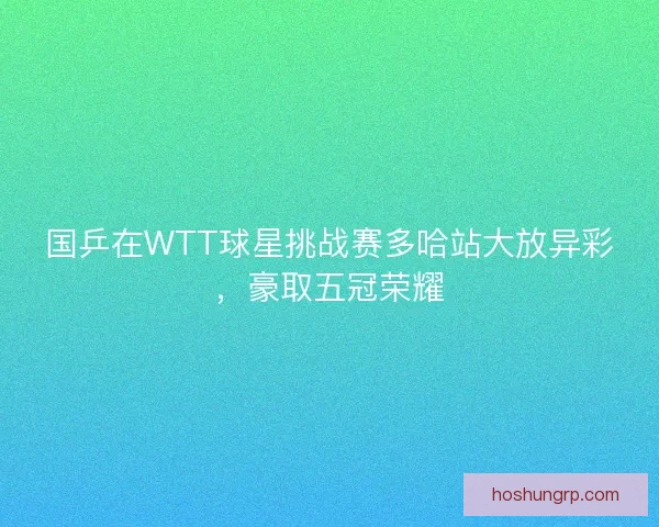 国乒在WTT球星挑战赛多哈站大放异彩，豪取五冠荣耀